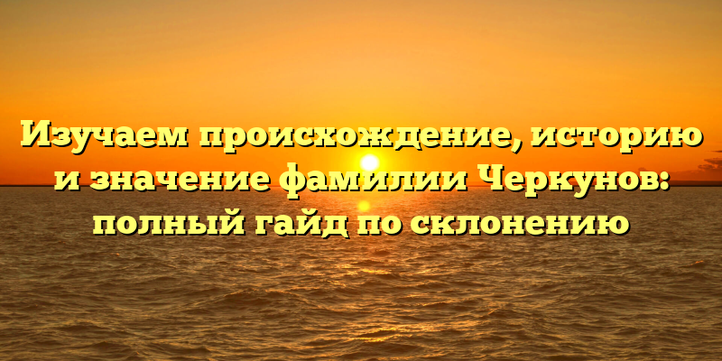 Изучаем происхождение, историю и значение фамилии Черкунов: полный гайд по склонению