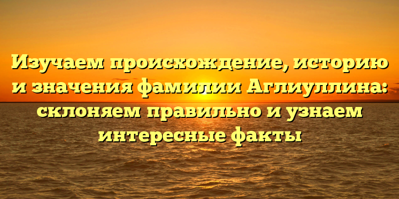 Изучаем происхождение, историю и значения фамилии Аглиуллина: склоняем правильно и узнаем интересные факты