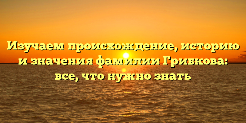 Изучаем происхождение, историю и значения фамилии Грибкова: все, что нужно знать