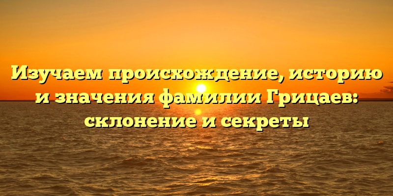 Изучаем происхождение, историю и значения фамилии Грицаев: склонение и секреты