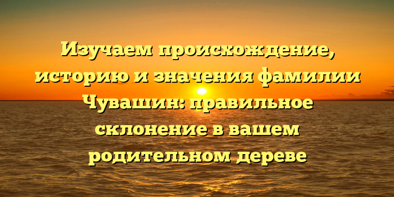Изучаем происхождение, историю и значения фамилии Чувашин: правильное склонение в вашем родительном дереве