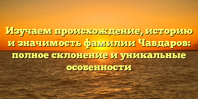 Изучаем происхождение, историю и значимость фамилии Чавдаров: полное склонение и уникальные особенности