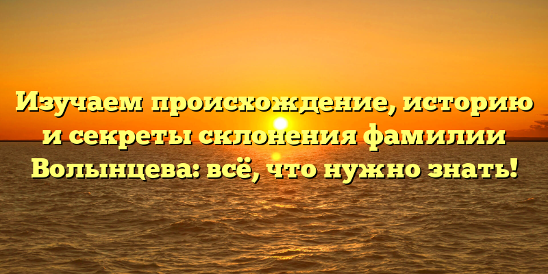 Изучаем происхождение, историю и секреты склонения фамилии Волынцева: всё, что нужно знать!