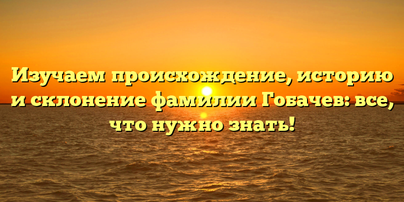 Изучаем происхождение, историю и склонение фамилии Гобачев: все, что нужно знать!