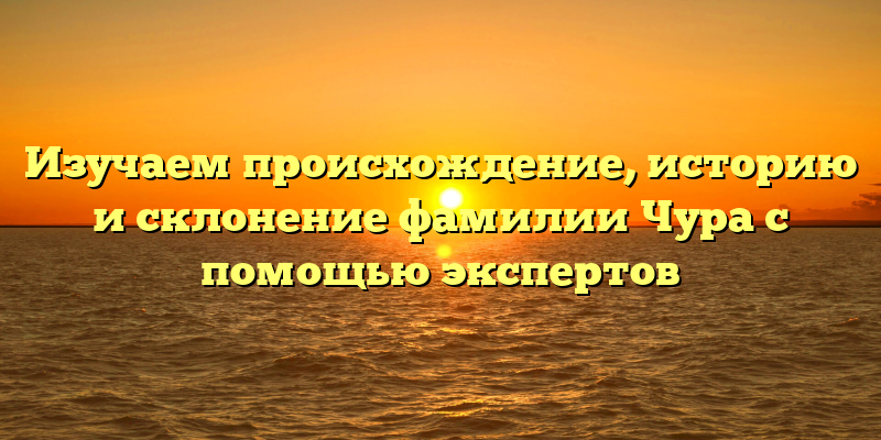 Изучаем происхождение, историю и склонение фамилии Чура с помощью экспертов