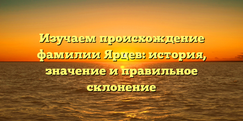 Изучаем происхождение фамилии Ярцев: история, значение и правильное склонение