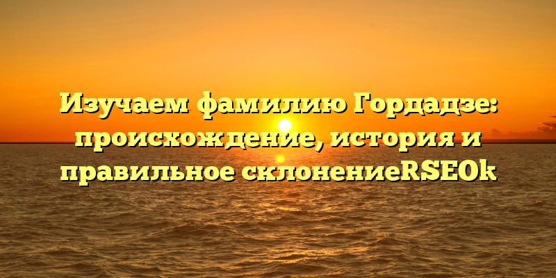 Изучаем фамилию Гордадзе: происхождение, история и правильное склонение[SEO]