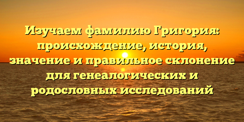 Изучаем фамилию Григория: происхождение, история, значение и правильное склонение для генеалогических и родословных исследований
