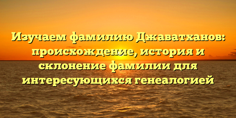 Изучаем фамилию Джаватханов: происхождение, история и склонение фамилии для интересующихся генеалогией