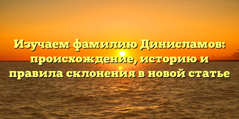 Изучаем фамилию Динисламов: происхождение, историю и правила склонения в новой статье