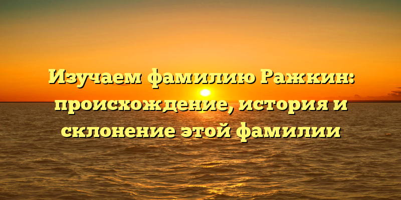 Изучаем фамилию Ражкин: происхождение, история и склонение этой фамилии