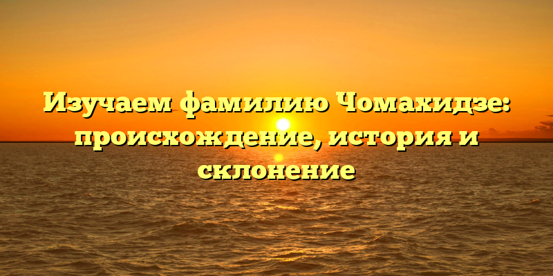 Изучаем фамилию Чомахидзе: происхождение, история и склонение