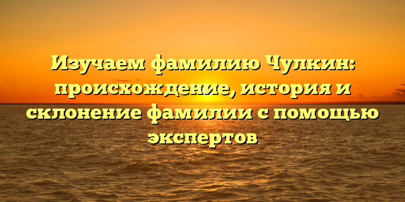 Изучаем фамилию Чулкин: происхождение, история и склонение фамилии с помощью экспертов