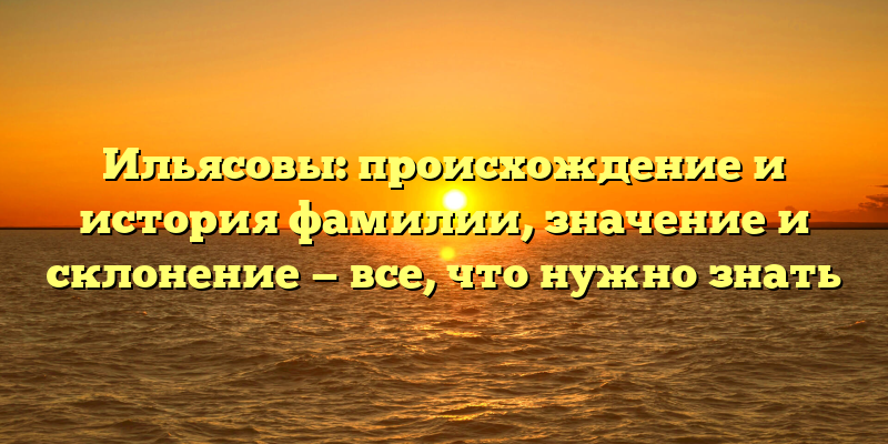 Ильясовы: происхождение и история фамилии, значение и склонение — все, что нужно знать