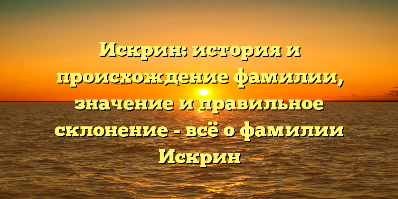 Искрин: история и происхождение фамилии, значение и правильное склонение - всё о фамилии Искрин
