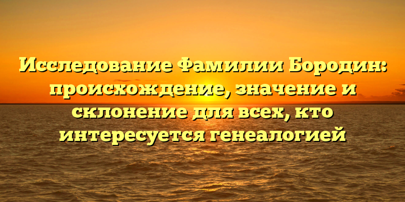 Исследование Фамилии Бородин: происхождение, значение и склонение для всех, кто интересуется генеалогией