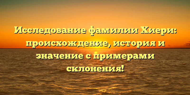 Исследование фамилии Хиери: происхождение, история и значение с примерами склонения!