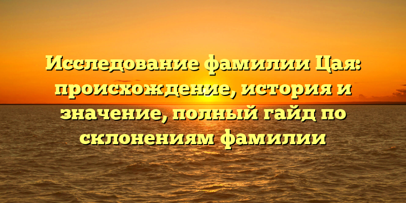 Исследование фамилии Цая: происхождение, история и значение, полный гайд по склонениям фамилии