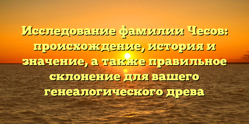 Исследование фамилии Чесов: происхождение, история и значение, а также правильное склонение для вашего генеалогического древа