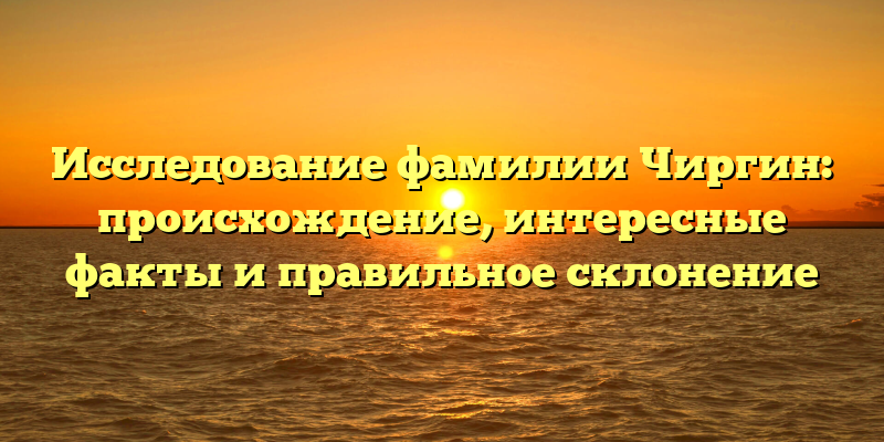 Исследование фамилии Чиргин: происхождение, интересные факты и правильное склонение