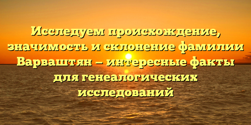 Исследуем происхождение, значимость и склонение фамилии Варваштян — интересные факты для генеалогических исследований