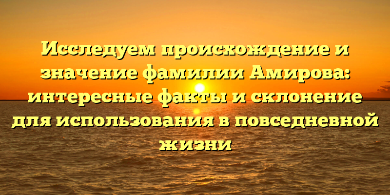 Исследуем происхождение и значение фамилии Амирова: интересные факты и склонение для использования в повседневной жизни