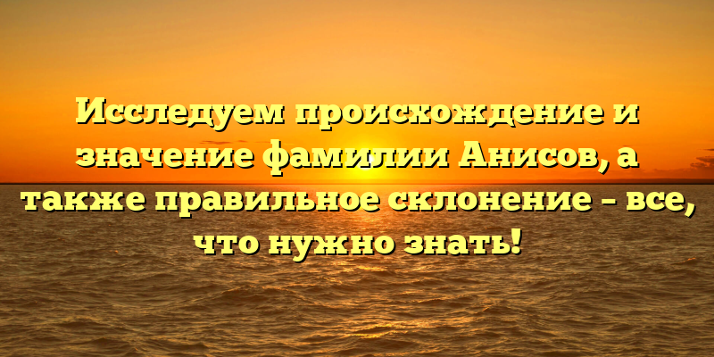 Исследуем происхождение и значение фамилии Анисов, а также правильное склонение – все, что нужно знать!