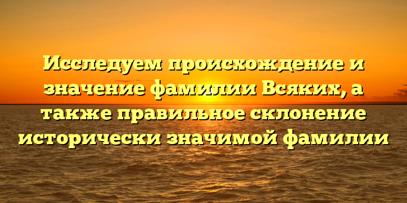 Исследуем происхождение и значение фамилии Всяких, а также правильное склонение исторически значимой фамилии