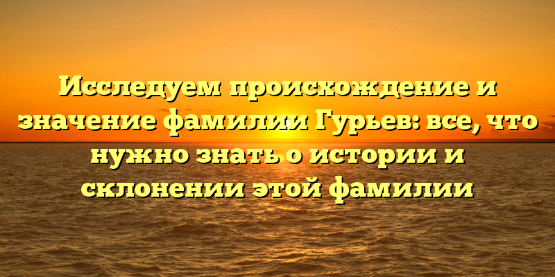 Исследуем происхождение и значение фамилии Гурьев: все, что нужно знать о истории и склонении этой фамилии