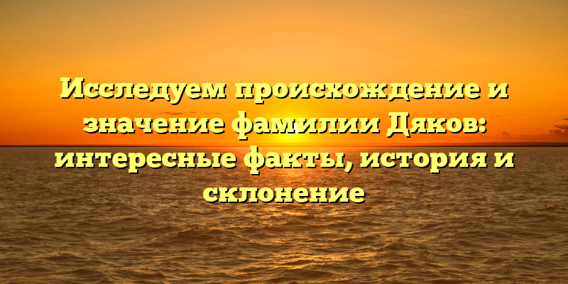 Исследуем происхождение и значение фамилии Дяков: интересные факты, история и склонение