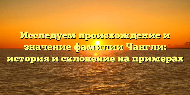 Исследуем происхождение и значение фамилии Чангли: история и склонение на примерах