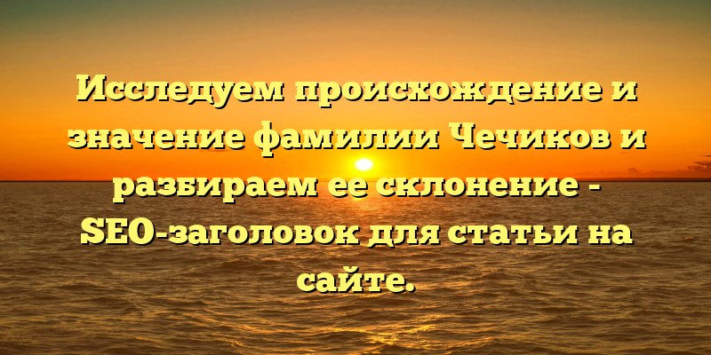 Исследуем происхождение и значение фамилии Чечиков и разбираем ее склонение - SEO-заголовок для статьи на сайте.