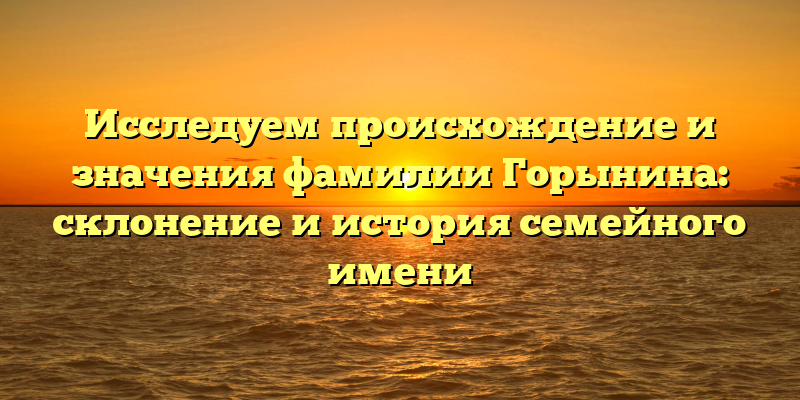 Исследуем происхождение и значения фамилии Горынина: склонение и история семейного имени