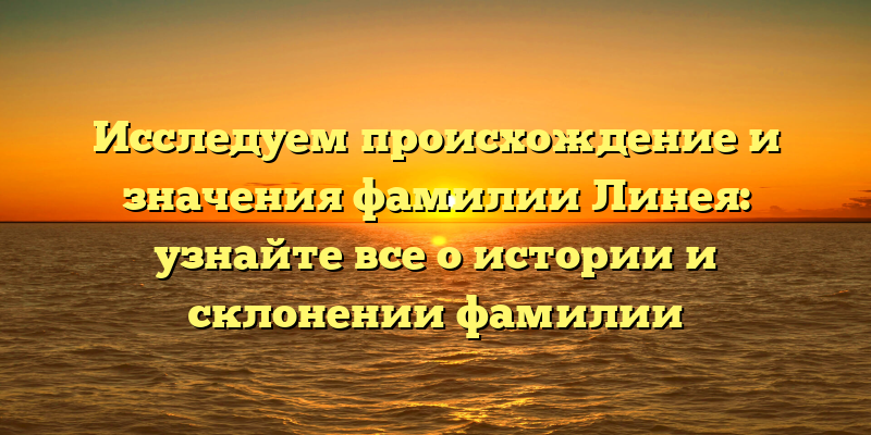 Исследуем происхождение и значения фамилии Линея: узнайте все о истории и склонении фамилии