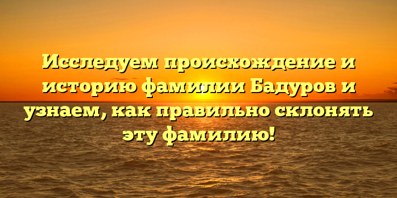 Исследуем происхождение и историю фамилии Бадуров и узнаем, как правильно склонять эту фамилию!