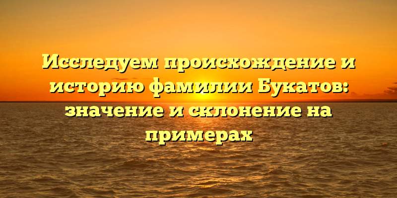Исследуем происхождение и историю фамилии Букатов: значение и склонение на примерах
