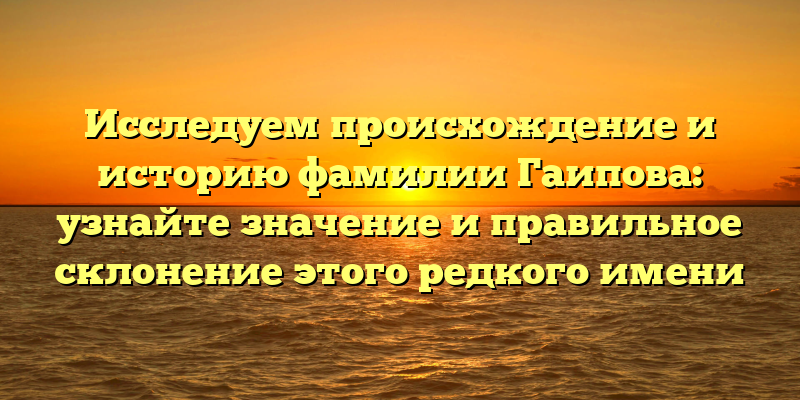 Исследуем происхождение и историю фамилии Гаипова: узнайте значение и правильное склонение этого редкого имени