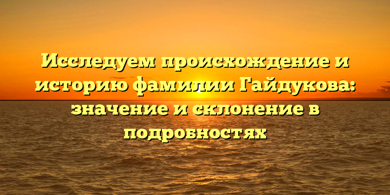 Исследуем происхождение и историю фамилии Гайдукова: значение и склонение в подробностях