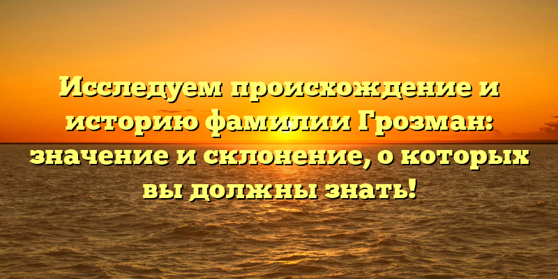 Исследуем происхождение и историю фамилии Грозман: значение и склонение, о которых вы должны знать!