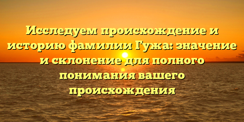 Исследуем происхождение и историю фамилии Гужа: значение и склонение для полного понимания вашего происхождения