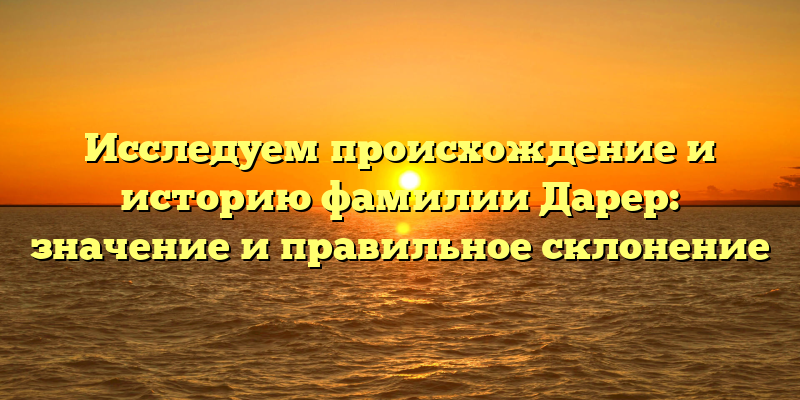 Исследуем происхождение и историю фамилии Дарер: значение и правильное склонение