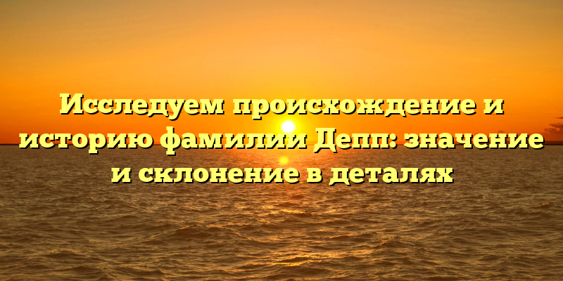 Исследуем происхождение и историю фамилии Депп: значение и склонение в деталях