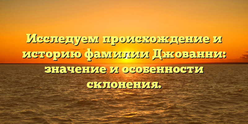 Исследуем происхождение и историю фамилии Джованни: значение и особенности склонения.