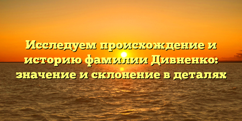Исследуем происхождение и историю фамилии Дивненко: значение и склонение в деталях