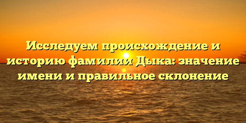 Исследуем происхождение и историю фамилии Дыка: значение имени и правильное склонение