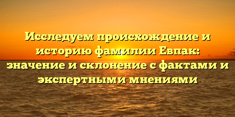 Исследуем происхождение и историю фамилии Евпак: значение и склонение с фактами и экспертными мнениями