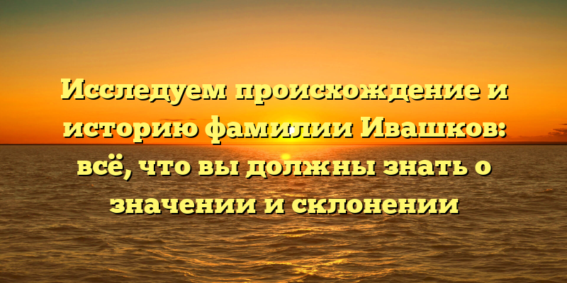 Исследуем происхождение и историю фамилии Ивашков: всё, что вы должны знать о значении и склонении
