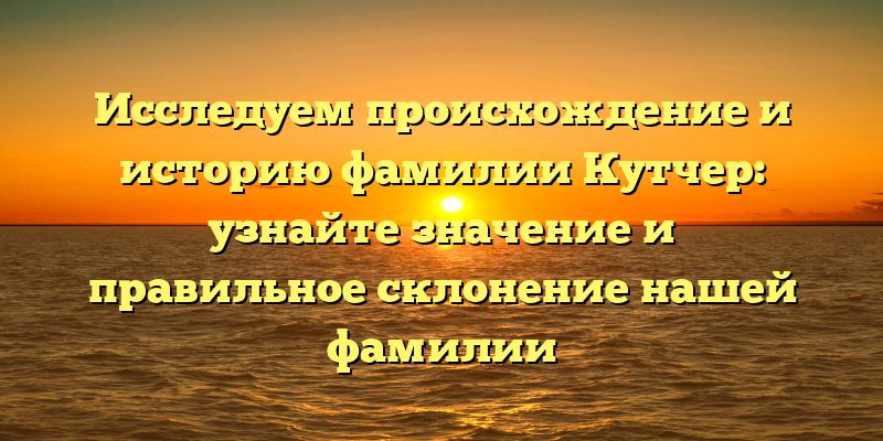 Исследуем происхождение и историю фамилии Кутчер: узнайте значение и правильное склонение нашей фамилии