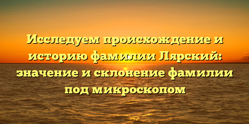 Исследуем происхождение и историю фамилии Лярский: значение и склонение фамилии под микроскопом
