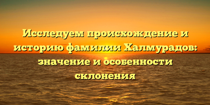 Исследуем происхождение и историю фамилии Халмурадов: значение и особенности склонения